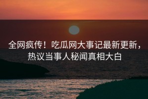 全网疯传！吃瓜网大事记最新更新，热议当事人秘闻真相大白