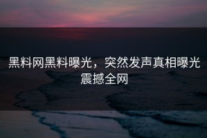 黑料网黑料曝光，突然发声真相曝光震撼全网