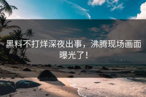 黑料不打烊深夜出事，沸腾现场画面曝光了！