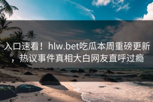 入口速看！hlw.bet吃瓜本周重磅更新，热议事件真相大白网友直呼过瘾