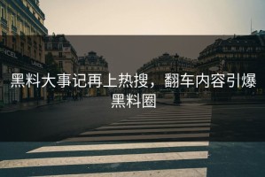 黑料大事记再上热搜，翻车内容引爆黑料圈