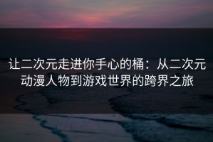 让二次元走进你手心的桶：从二次元动漫人物到游戏世界的跨界之旅
