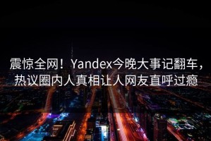 震惊全网！Yandex今晚大事记翻车，热议圈内人真相让人网友直呼过瘾