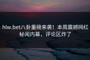 hlw.bet八卦重磅来袭！本周震撼网红秘闻内幕，评论区炸了