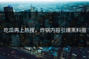 吃瓜再上热搜，炸锅内容引爆黑料圈