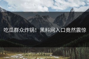 吃瓜群众炸锅！黑料网入口竟然震惊