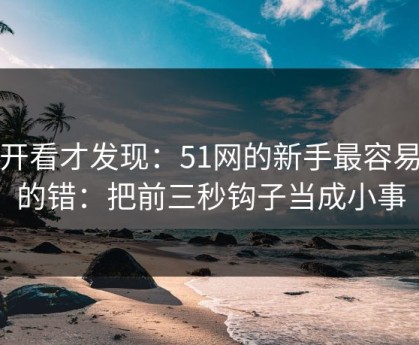 拆开看才发现：51网的新手最容易犯的错：把前三秒钩子当成小事