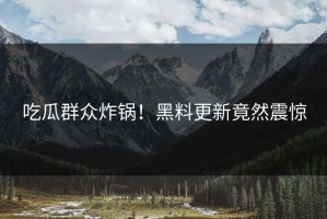 吃瓜群众炸锅！黑料更新竟然震惊