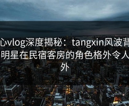 糖心vlog深度揭秘：tangxin风波背后，明星在民宿客房的角色格外令人意外