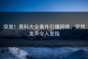 突发！黑料大全事件引爆网络，突然发声令人发指