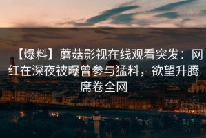 【爆料】蘑菇影视在线观看突发：网红在深夜被曝曾参与猛料，欲望升腾席卷全网