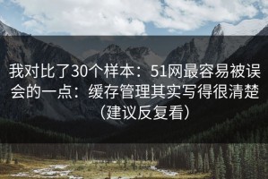 我对比了30个样本：51网最容易被误会的一点：缓存管理其实写得很清楚（建议反复看）