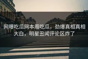 网曝吃瓜网本周吃瓜，劲爆真相真相大白，明星丑闻评论区炸了