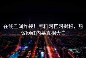 在线丑闻炸裂！黑料网官网揭秘，热议网红内幕真相大白