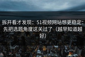 拆开看才发现：51视频网站想更稳定：先把选题角度这关过了（越早知道越好）