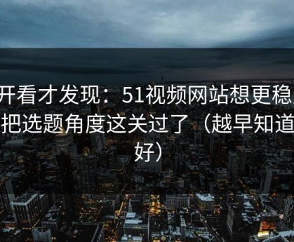 拆开看才发现：51视频网站想更稳定：先把选题角度这关过了（越早知道越好）