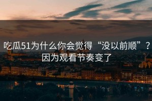 吃瓜51为什么你会觉得“没以前顺”？因为观看节奏变了