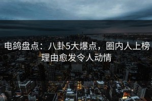 电鸽盘点：八卦5大爆点，圈内人上榜理由愈发令人动情