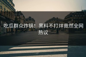 吃瓜群众炸锅！黑料不打烊竟然全网热议