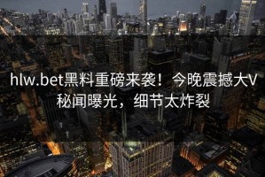 hlw.bet黑料重磅来袭！今晚震撼大V秘闻曝光，细节太炸裂