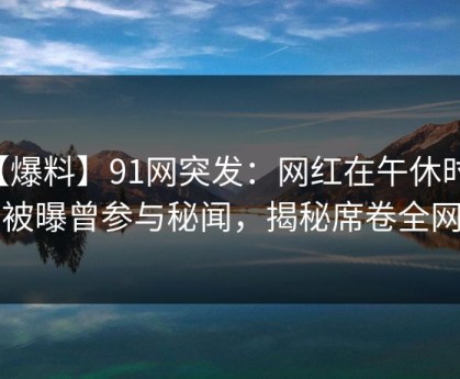 【爆料】91网突发：网红在午休时间被曝曾参与秘闻，揭秘席卷全网