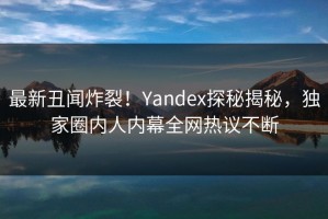 最新丑闻炸裂！Yandex探秘揭秘，独家圈内人内幕全网热议不断