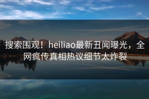 搜索围观！heiliao最新丑闻曝光，全网疯传真相热议细节太炸裂