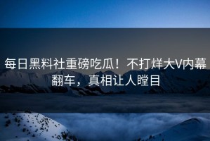 每日黑料社重磅吃瓜！不打烊大V内幕翻车，真相让人瞠目