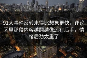 91大事件反转来得比想象更快，评论区里那段内容越翻越像还有后手，情绪后劲太重了