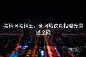 黑料网黑料王，全网热议真相曝光震撼全网