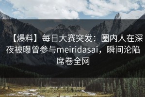 【爆料】每日大赛突发：圈内人在深夜被曝曾参与meiridasai，瞬间沦陷席卷全网