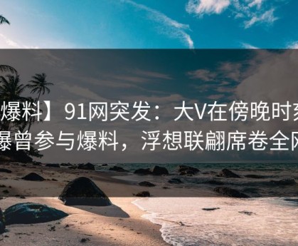 【爆料】91网突发：大V在傍晚时刻被曝曾参与爆料，浮想联翩席卷全网