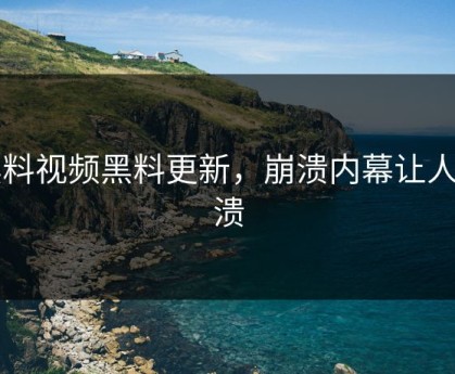 黑料视频黑料更新，崩溃内幕让人崩溃