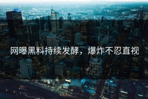 网曝黑料持续发酵，爆炸不忍直视