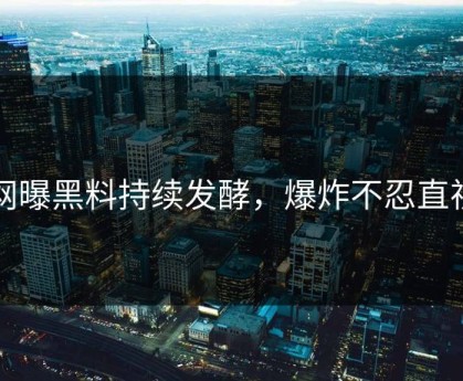网曝黑料持续发酵，爆炸不忍直视