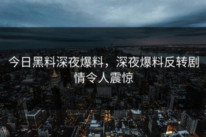今日黑料深夜爆料，深夜爆料反转剧情令人震惊