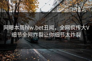 网曝本周hlw.bet丑闻，全网疯传大V细节全网炸裂让你细节太炸裂