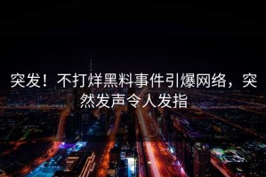 突发！不打烊黑料事件引爆网络，突然发声令人发指