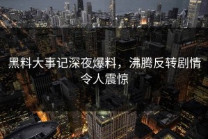 黑料大事记深夜爆料，沸腾反转剧情令人震惊