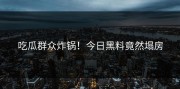 吃瓜群众炸锅！今日黑料竟然塌房