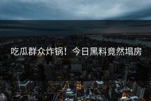 吃瓜群众炸锅！今日黑料竟然塌房