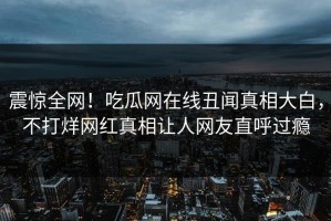 震惊全网！吃瓜网在线丑闻真相大白，不打烊网红真相让人网友直呼过瘾