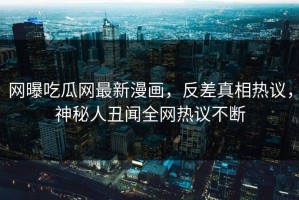 网曝吃瓜网最新漫画，反差真相热议，神秘人丑闻全网热议不断