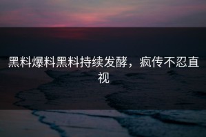 黑料爆料黑料持续发酵，疯传不忍直视