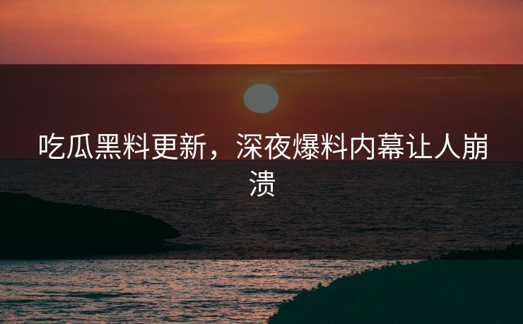 吃瓜黑料更新，深夜爆料内幕让人崩溃