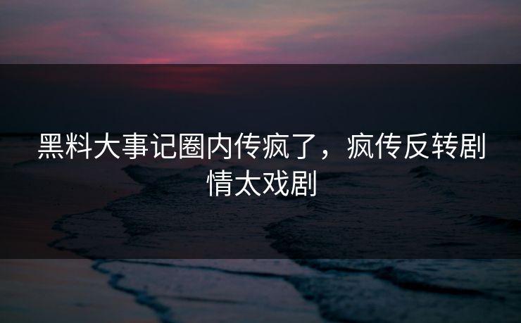 黑料大事记圈内传疯了，疯传反转剧情太戏剧