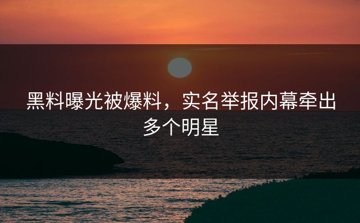 黑料曝光被爆料，实名举报内幕牵出多个明星