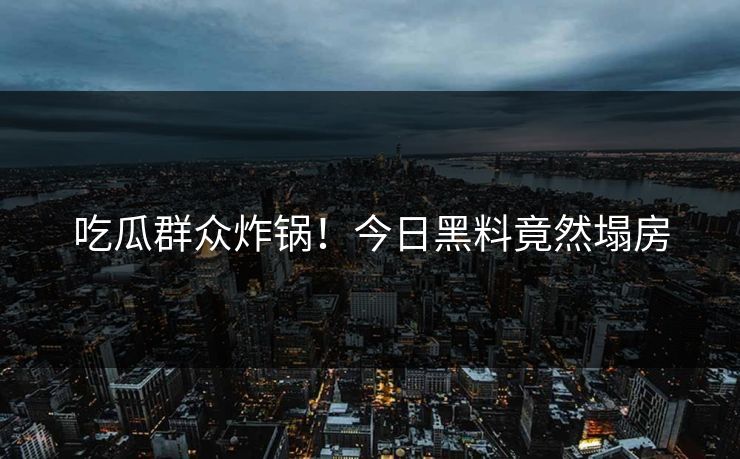 吃瓜群众炸锅！今日黑料竟然塌房