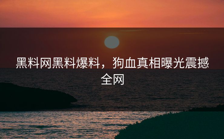 黑料网黑料爆料，狗血真相曝光震撼全网