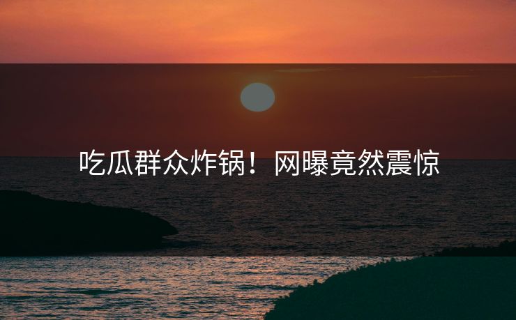 吃瓜群众炸锅！网曝竟然震惊